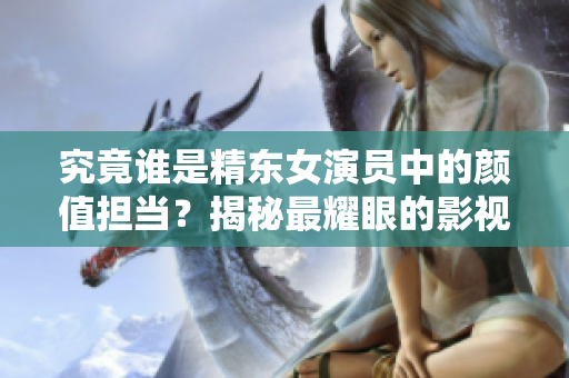 究竟誰是精東女演員中的顏值擔當？揭秘最耀眼的影視角色！