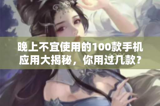 晚上不宜使用的100款手機(jī)應(yīng)用大揭秘，你用過(guò)幾款？