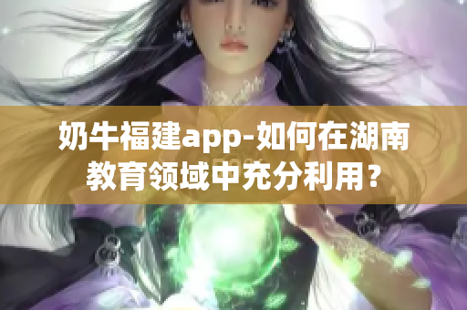 奶牛福建app-如何在湖南教育領(lǐng)域中充分利用？