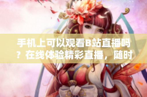 手機上可以觀看B站直播嗎？在線體驗精彩直播，隨時隨地不錯過！