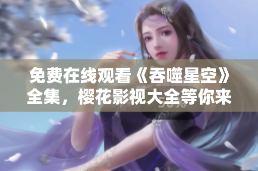 免費在線觀看《吞噬星空》全集,櫻花影視大全等你來追劇! 免費在線觀看《吞噬星空》全集,櫻花影視大全等你來追??!