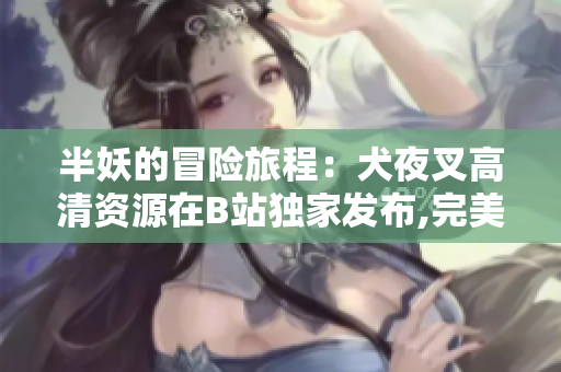 半妖的冒險(xiǎn)旅程：犬夜叉高清資源在B站獨(dú)家發(fā)布,完美呈現(xiàn)日本神秘動(dòng)漫世界