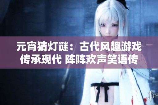 元宵猜燈謎：古代風趣游戲傳承現(xiàn)代 陣陣歡聲笑語傳遍華夏