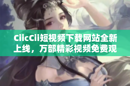 CiicCii短視頻下載網(wǎng)站全新上線，萬部精彩視頻免費觀看