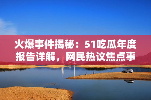 火爆事件揭秘：51吃瓜年度報(bào)告詳解，網(wǎng)民熱議焦點(diǎn)事件