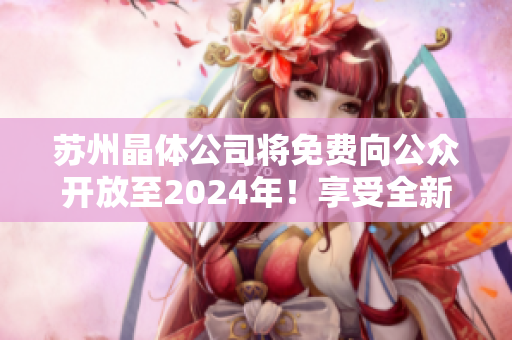 蘇州晶體公司將免費向公眾開放至2024年！享受全新的參觀體驗和學(xué)習(xí)機(jī)會