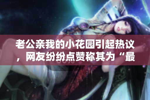 老公親我的小花園引起熱議，網(wǎng)友紛紛點(diǎn)贊稱(chēng)其為“最溫馨的一刻”