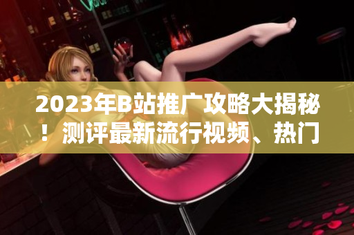 2023年B站推廣攻略大揭秘！測(cè)評(píng)最新流行視頻、熱門UP主、精彩直播內(nèi)容一網(wǎng)打盡