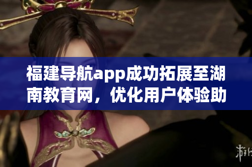 福建導(dǎo)航app成功拓展至湖南教育網(wǎng)，優(yōu)化用戶體驗(yàn)助力教育發(fā)展