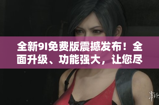 全新9I免費版震撼發(fā)布！全面升級、功能強大，讓您盡情體驗！