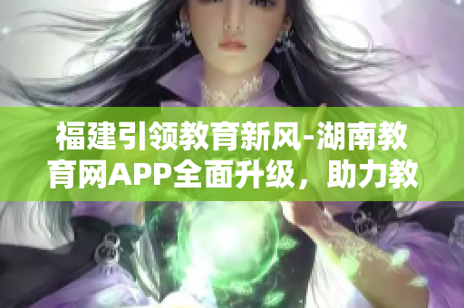 福建引領(lǐng)教育新風(fēng)-湖南教育網(wǎng)APP全面升級(jí)，助力教學(xué)科研全面提升