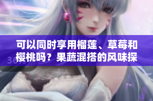 可以同時(shí)享用榴蓮、草莓和櫻桃嗎？果蔬混搭的風(fēng)味探究
