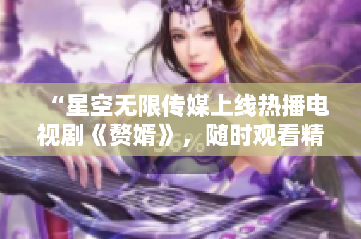 “星空無限傳媒上線熱播電視劇《贅婿》，隨時(shí)觀看精彩劇情！”