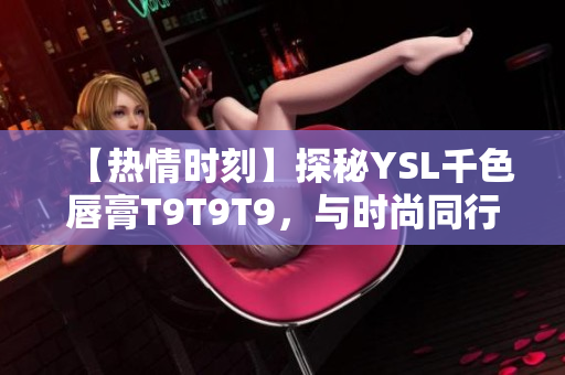【熱情時(shí)刻】探秘YSL千色唇膏T9T9T9，與時(shí)尚同行，妝容煥新