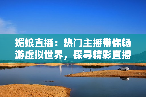 媚娘直播：熱門主播帶你暢游虛擬世界，探尋精彩直播樂(lè)趣