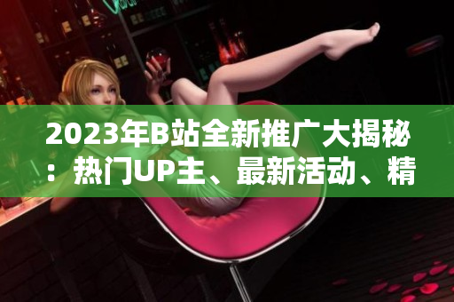2023年B站全新推廣大揭秘：熱門UP主、最新活動、精彩內(nèi)容一網(wǎng)打盡