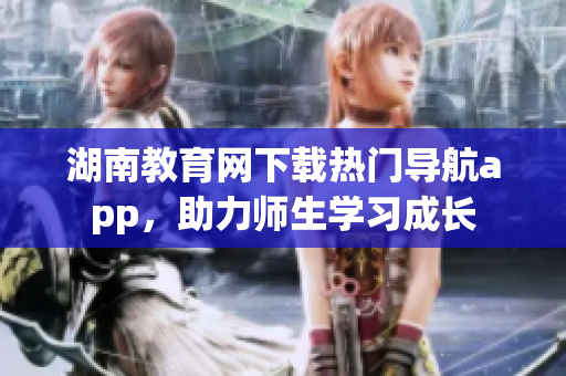 湖南教育網(wǎng)下載熱門導(dǎo)航app，助力師生學(xué)習(xí)成長