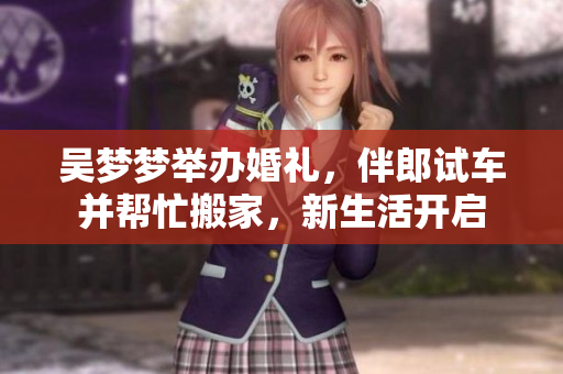 吳夢(mèng)夢(mèng)舉辦婚禮，伴郎試車并幫忙搬家，新生活開啟