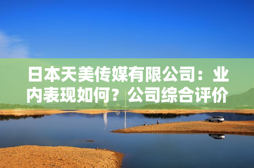日本天美傳媒有限公司：業(yè)內(nèi)表現(xiàn)如何？公司綜合評價和發(fā)展前景分析