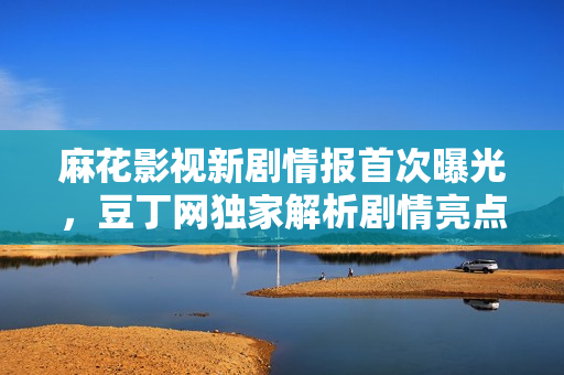 麻花影視新劇情報(bào)首次曝光，豆丁網(wǎng)獨(dú)家解析劇情亮點(diǎn)