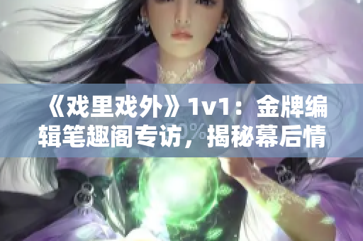 《戲里戲外》1v1：金牌編輯筆趣閣專訪，揭秘幕后情感糾葛