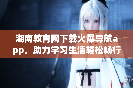 湖南教育網(wǎng)下載火爆導(dǎo)航app，助力學(xué)習(xí)生活輕松暢行