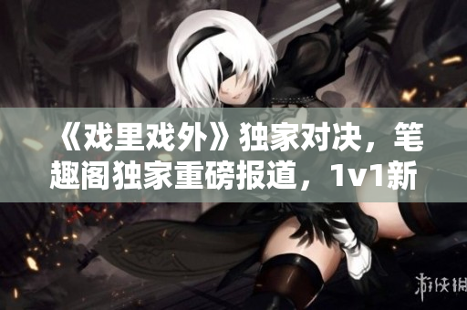 《戲里戲外》獨(dú)家對決，筆趣閣獨(dú)家重磅報(bào)道，1v1新篇章震撼上線