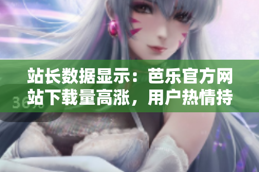 站長(zhǎng)數(shù)據(jù)顯示：芭樂(lè)官方網(wǎng)站下載量高漲，用戶熱情持續(xù)高漲