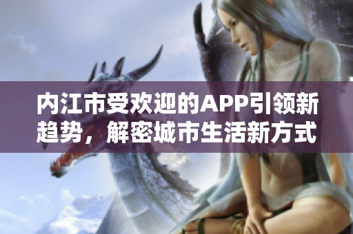 內(nèi)江市受歡迎的APP引領(lǐng)新趨勢(shì)，解密城市生活新方式