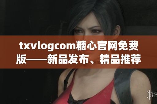 txvlogcom糖心官網(wǎng)免費(fèi)版——新品發(fā)布、精品推薦、品質(zhì)保證