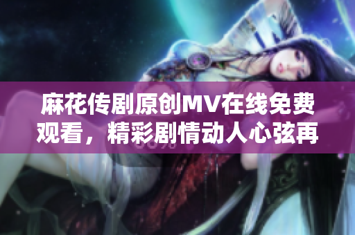 麻花傳劇原創(chuàng)MV在線免費(fèi)觀看，精彩劇情動(dòng)人心弦再現(xiàn)