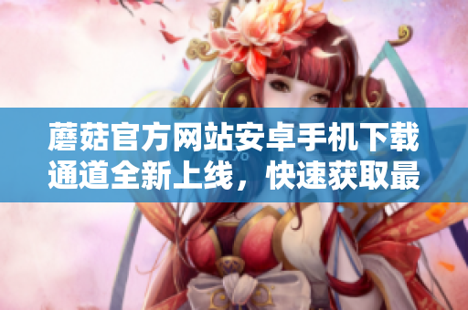 蘑菇官方網(wǎng)站安卓手機(jī)下載通道全新上線，快速獲取最新版本應(yīng)用！