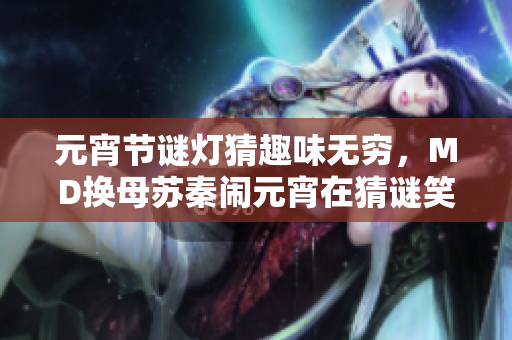 元宵節(jié)謎燈猜趣味無(wú)窮，MD換母蘇秦鬧元宵在猜謎笑不停？