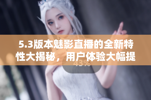 5.3版本魅影直播的全新特性大揭秘，用戶體驗大幅提升