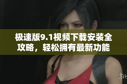 極速版9.1視頻下載安裝全攻略，輕松擁有最新功能