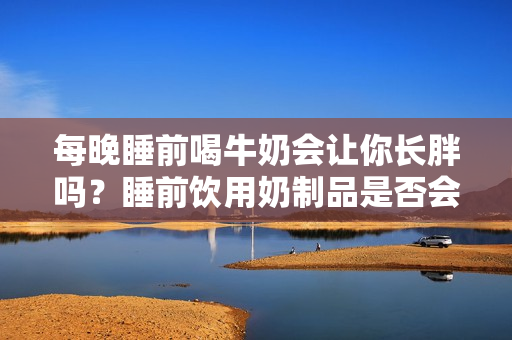 每晚睡前喝牛奶會(huì)讓你長(zhǎng)胖嗎？睡前飲用奶制品是否會(huì)導(dǎo)致體重增加？