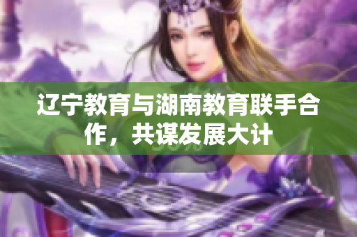 遼寧教育與湖南教育聯(lián)手合作，共謀發(fā)展大計