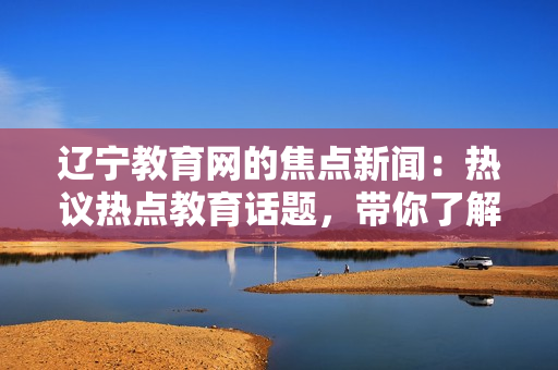 遼寧教育網(wǎng)的焦點(diǎn)新聞：熱議熱點(diǎn)教育話題，帶你了解最新資訊