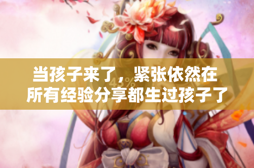 當孩子來了，緊張依然在 所有經驗分享都生過孩子了還那么緊