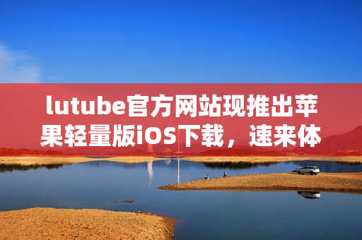 lutube官方網(wǎng)站現(xiàn)推出蘋果輕量版iOS下載，速來(lái)體驗(yàn)最新版本！