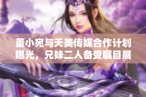 董小宛與天美傳媒合作計劃曝光，兄妹二人備受矚目展開全新合作舞臺