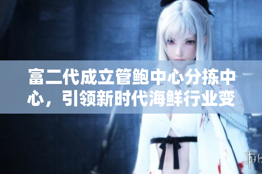 富二代成立管鮑中心分揀中心，引領(lǐng)新時代海鮮行業(yè)變革