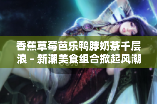 香蕉草莓芭樂(lè)鴨脖奶茶千層浪 - 新潮美食組合掀起風(fēng)潮