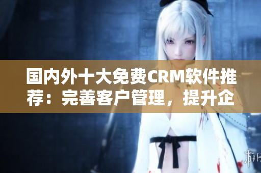 國(guó)內(nèi)外十大免費(fèi)CRM軟件推薦：完善客戶管理，提升企業(yè)競(jìng)爭(zhēng)力