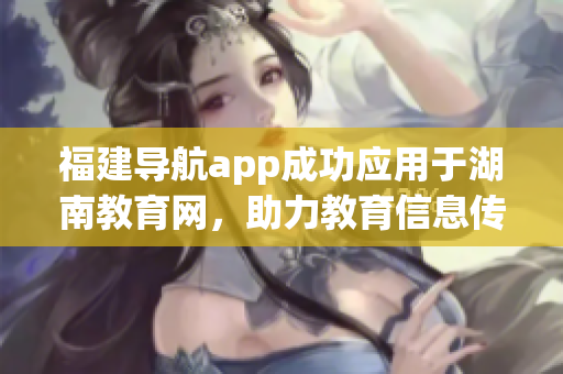 福建導(dǎo)航app成功應(yīng)用于湖南教育網(wǎng)，助力教育信息傳遞