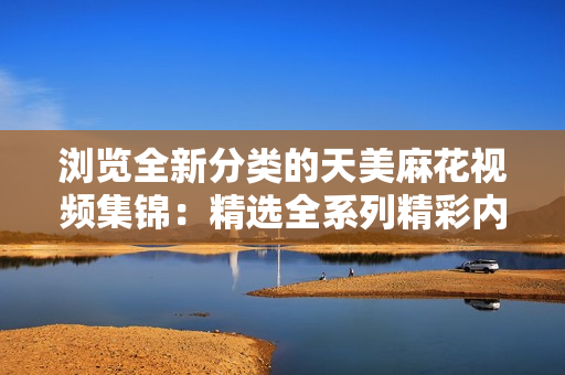 瀏覽全新分類的天美麻花視頻集錦：精選全系列精彩內容，盡在一網(wǎng)打盡