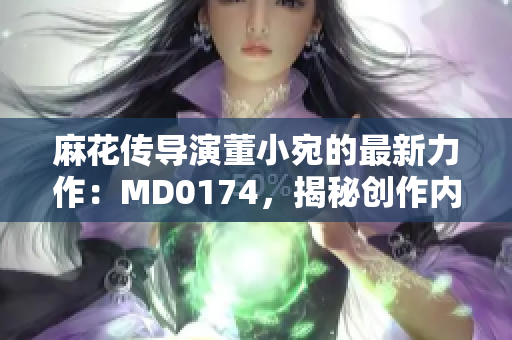 麻花傳導演董小宛的最新力作：MD0174，揭秘創(chuàng)作內幕、行業(yè)趨勢與未來展望