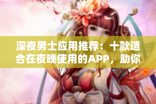 深夜男士應(yīng)用推薦：十款適合在夜晚使用的APP，助你解悶又提升生活品質(zhì)