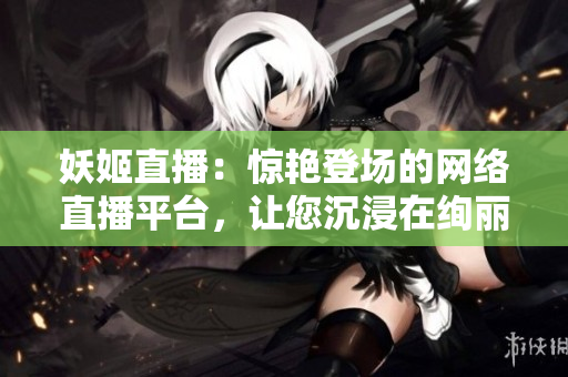 妖姬直播：驚艷登場的網(wǎng)絡(luò)直播平臺，讓您沉浸在絢麗多彩的娛樂世界