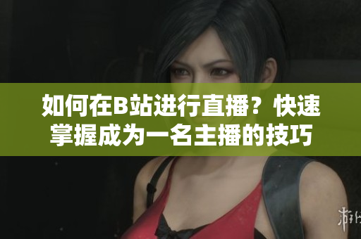 如何在B站進行直播？快速掌握成為一名主播的技巧